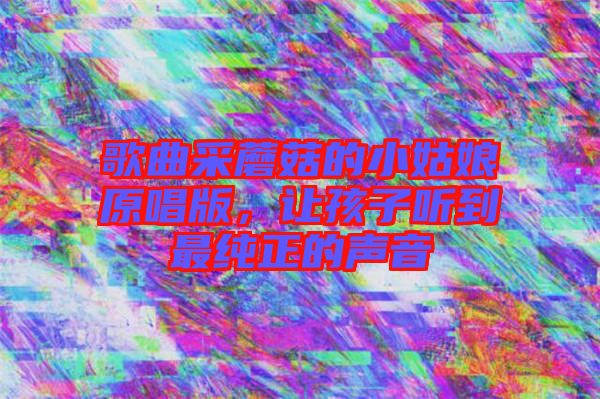 歌曲采蘑菇的小姑娘原唱版,讓孩子聽到最純正的聲音