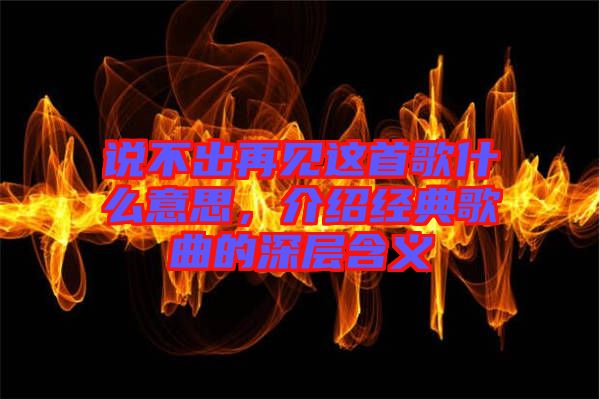 說不出再見這首歌什么意思，介紹經典歌曲的深層含義