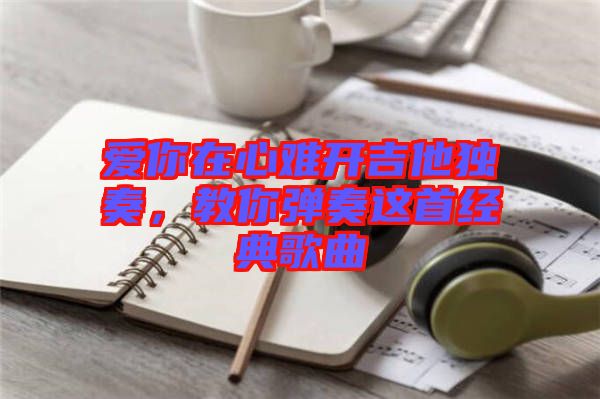 愛你在心難開吉他獨(dú)奏,教你彈奏這首經(jīng)典歌曲