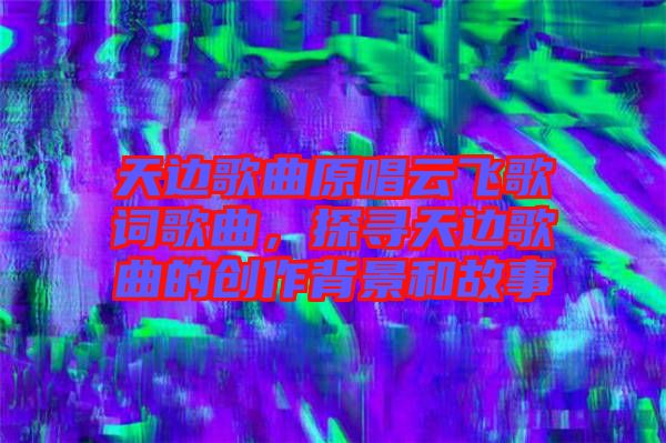 天邊歌曲原唱云飛歌詞歌曲,探尋天邊歌曲的創(chuàng)作背景和故事