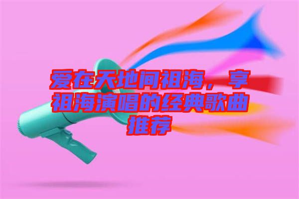 愛在天地間祖海,享祖海演唱的經(jīng)典歌曲推薦