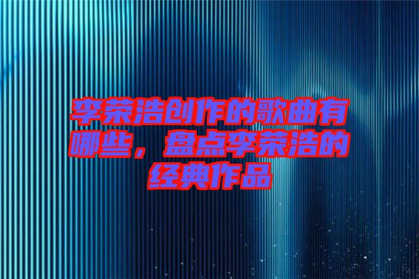 李榮浩創作的歌曲有哪些，盤點李榮浩的經典作品
