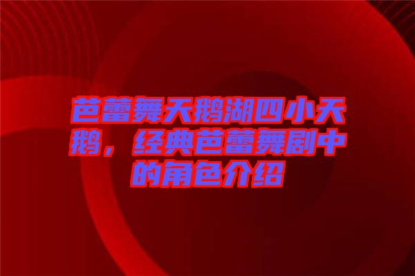 芭蕾舞天鵝湖四小天鵝,經典芭蕾舞劇中的角色介紹