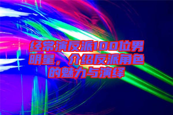 經(jīng)常演反派100位男明星,介紹反派角色的魅力與演繹
