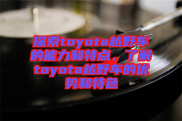 探索toyota越野車的能力和特點,了解toyota越野車的優勢和特色