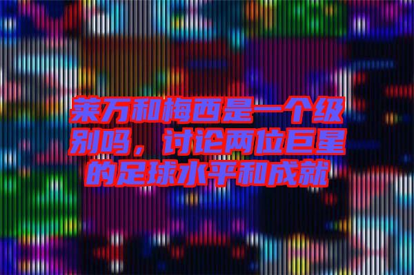 萊萬和梅西是一個級別嗎，討論兩位巨星的足球水平和成就