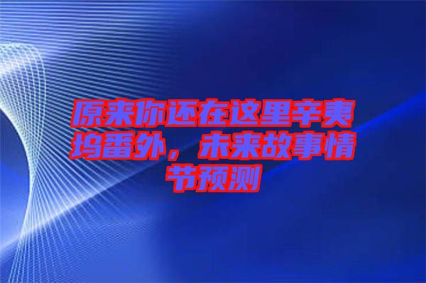 原來你還在這里辛夷塢番外,未來故事情節(jié)預(yù)測