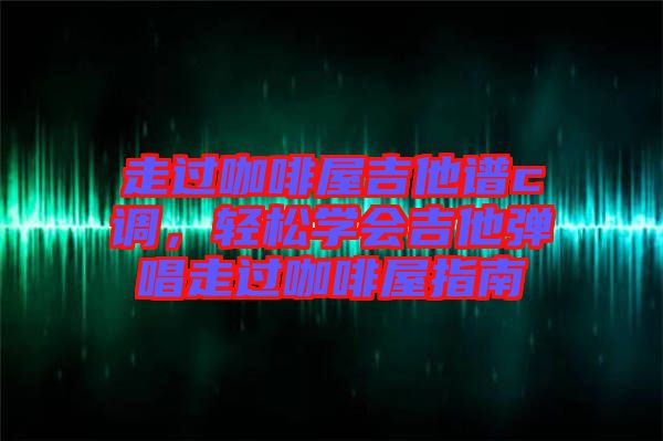 走過咖啡屋吉他譜c調(diào),輕松學會吉他彈唱走過咖啡屋指南