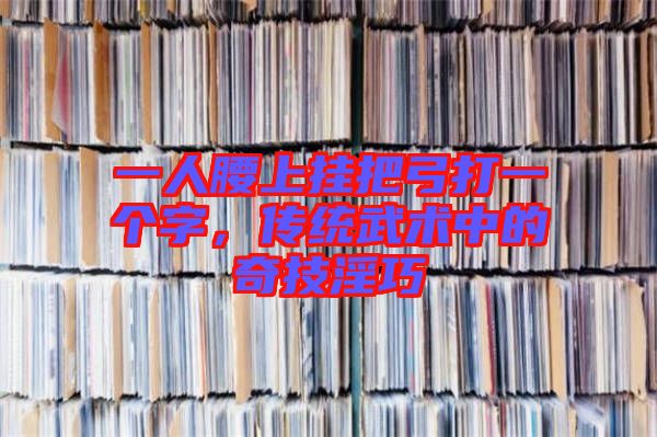 一人腰上掛把弓打一個字,傳統(tǒng)武術中的奇技淫巧