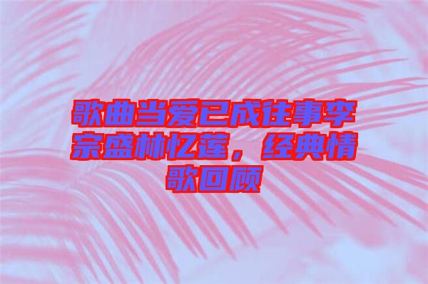 歌曲當愛已成往事李宗盛林憶蓮,經典情歌回顧