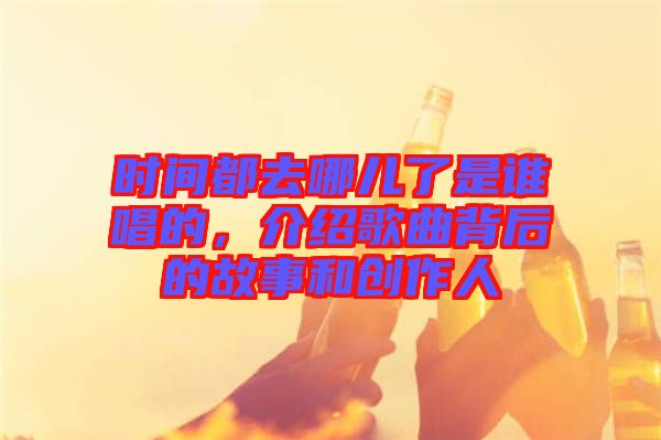 時間都去哪兒了是誰唱的,介紹歌曲背后的故事和創作人