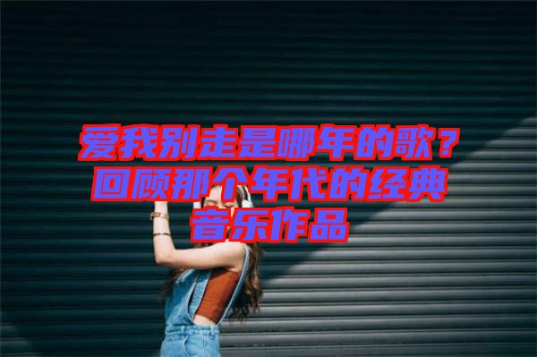 愛我別走是哪年的歌?回顧那個(gè)年代的經(jīng)典音樂作品