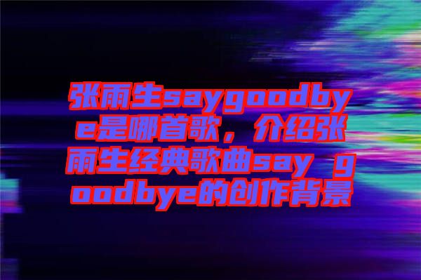 張雨生saygoodbye是哪首歌，介紹張雨生經典歌曲say goodbye的創作背景