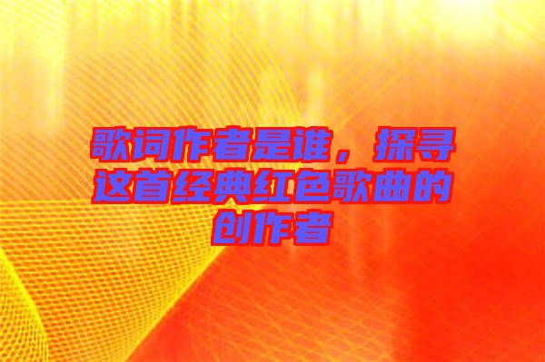 歌詞作者是誰，探尋這首經(jīng)典紅色歌曲的創(chuàng)作者