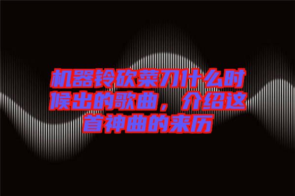 機器鈴砍菜刀什么時候出的歌曲，介紹這首神曲的來歷