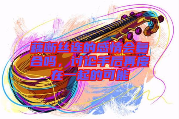 藕斷絲連的感情會復合嗎,討論手后再度在一起的可能