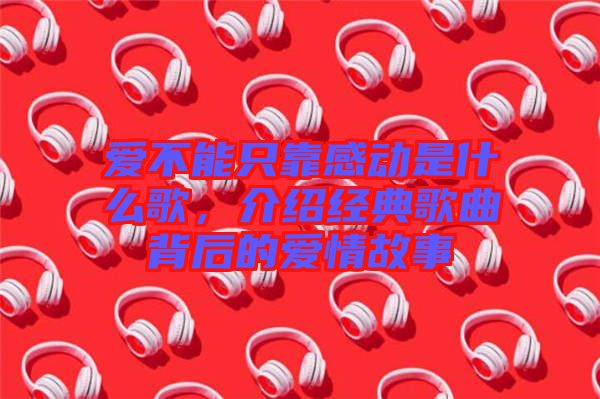 愛不能只靠感動(dòng)是什么歌，介紹經(jīng)典歌曲背后的愛情故事
