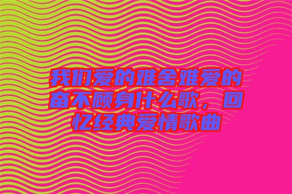 我們愛的難舍難愛的奮不顧身什么歌,回憶經(jīng)典愛情歌曲
