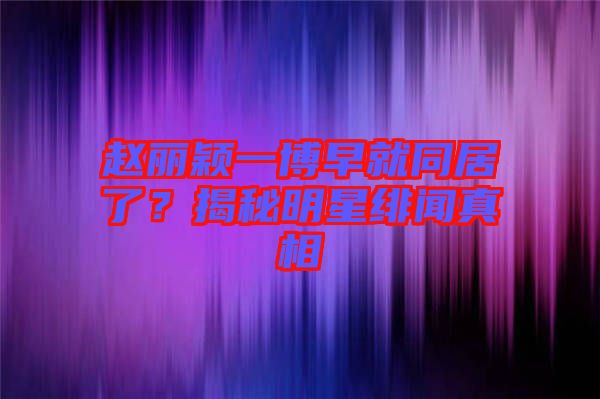 趙麗穎一博早就同居了?揭秘明星緋聞?wù)嫦? width=