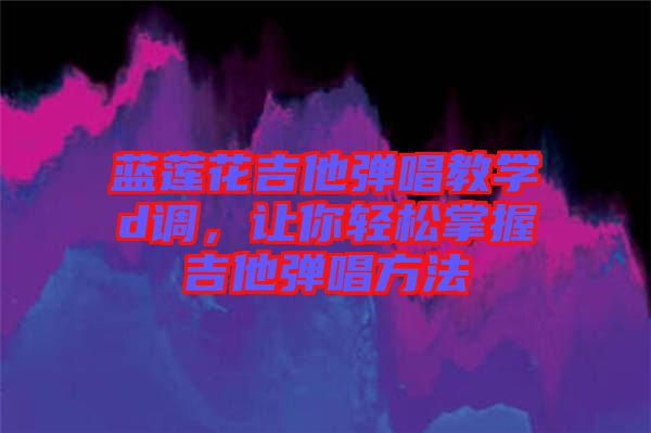 藍(lán)蓮花吉他彈唱教學(xué)d調(diào),讓你輕松掌握吉他彈唱方法
