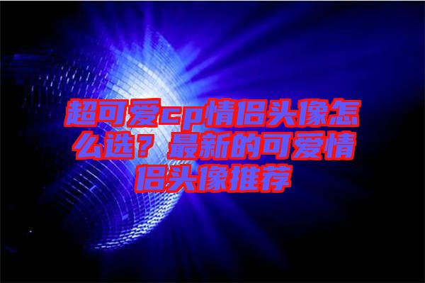超可愛(ài)cp情侶頭像怎么選?最新的可愛(ài)情侶頭像推薦