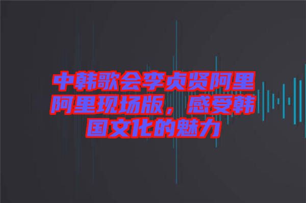 中韓歌會(huì)李貞賢阿里阿里現(xiàn)場(chǎng)版,感受韓國(guó)文化的魅力