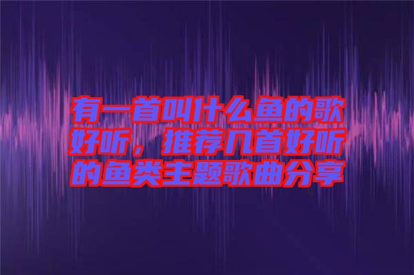 有一首叫什么魚(yú)的歌好聽(tīng),推薦幾首好聽(tīng)的魚(yú)類(lèi)主題歌曲分享