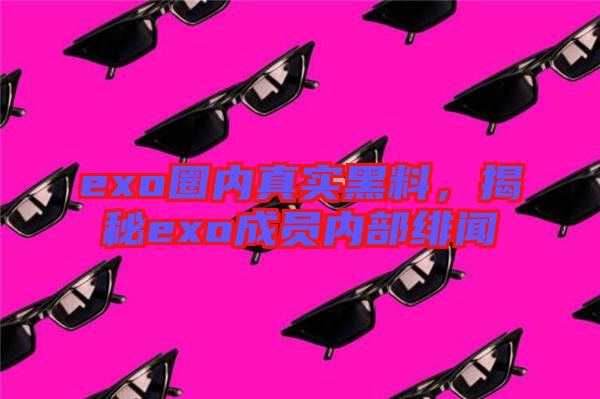 exo圈內(nèi)真實黑料,揭秘exo成員內(nèi)部緋聞