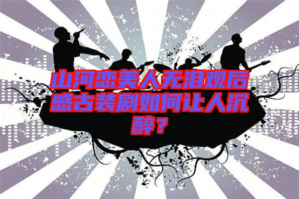 山河戀美人無淚觀后感古裝劇如何讓人沉醉?
