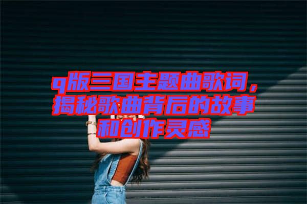 q版三國主題曲歌詞，揭秘歌曲背后的故事和創(chuàng)作靈感