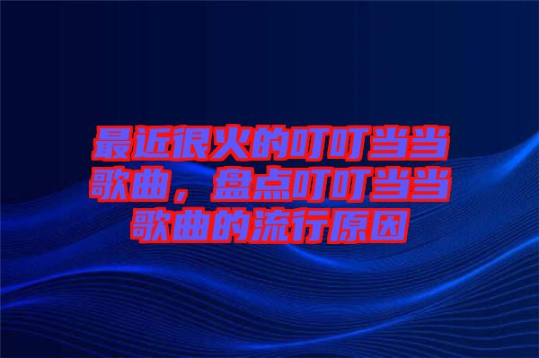 最近很火的叮叮當(dāng)當(dāng)歌曲,盤(pán)點(diǎn)叮叮當(dāng)當(dāng)歌曲的流行原因