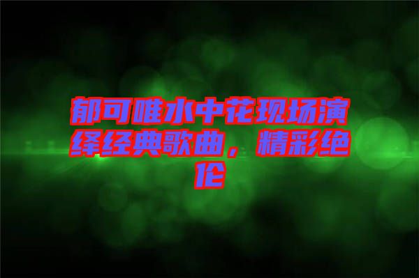 郁可唯水中花現場演繹經典歌曲,精彩絕倫