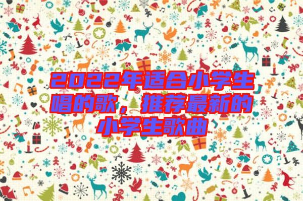 2022年適合小學生唱的歌,推薦最新的小學生歌曲