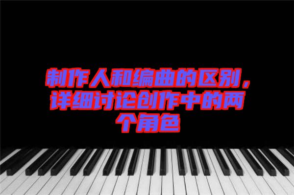 制作人和編曲的區(qū)別,詳細(xì)討論創(chuàng)作中的兩個角色