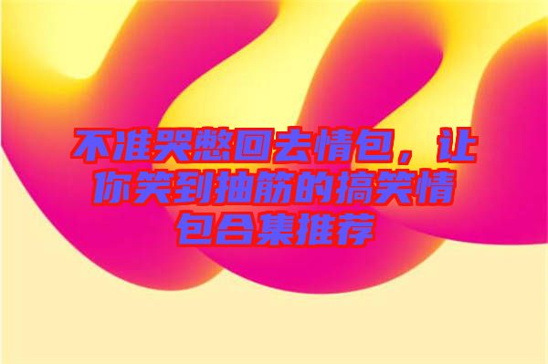 不準哭憋回去情包,讓你笑到抽筋的搞笑情包合集推薦