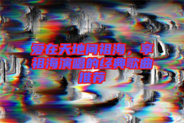 愛在天地間祖海,享祖海演唱的經典歌曲推薦