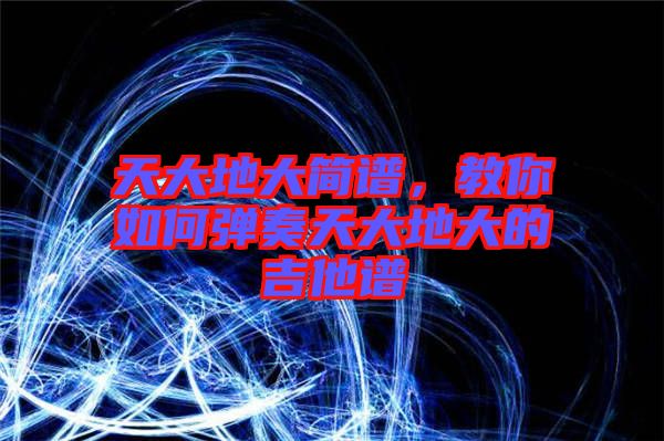 天大地大簡(jiǎn)譜,教你如何彈奏天大地大的吉他譜