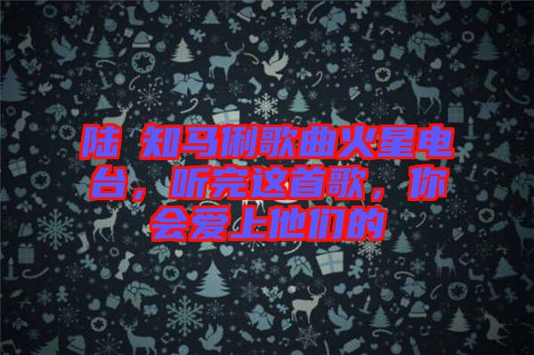 陸垚知馬俐歌曲火星電臺，聽完這首歌，你會愛上他們的
