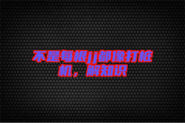 不是每根jj都像打樁機,解知識