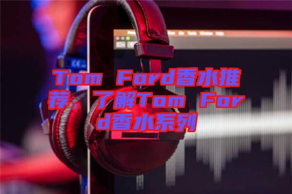 Tom Ford香水推薦，了解Tom Ford香水系列