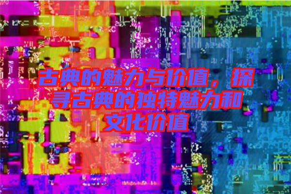 古典的魅力與價值,探尋古典的獨特魅力和文化價值