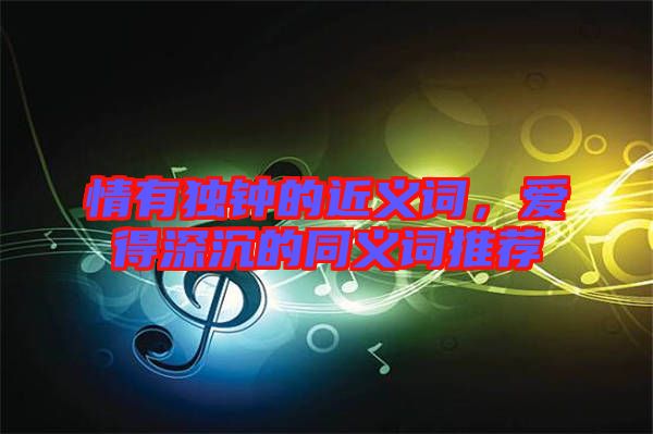 情有獨鐘的近義詞，愛得深沉的同義詞推薦