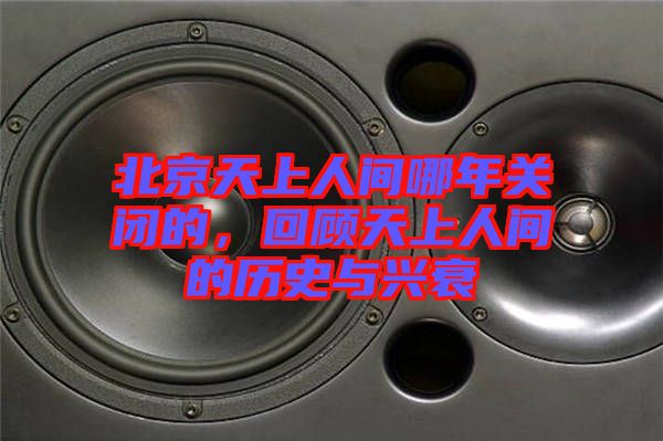 北京天上人間哪年關(guān)閉的，回顧天上人間的歷史與興衰