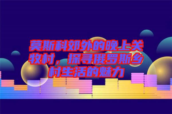 莫斯科郊外的晚上關牧村,探尋俄羅斯鄉村生活的魅力