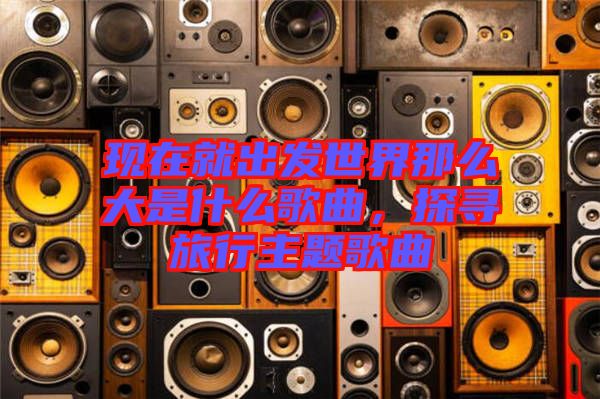 現在就出發世界那么大是什么歌曲,探尋旅行主題歌曲