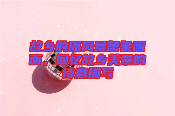 故鄉(xiāng)的原風(fēng)景想象畫面,回憶故鄉(xiāng)美景的詩意描寫