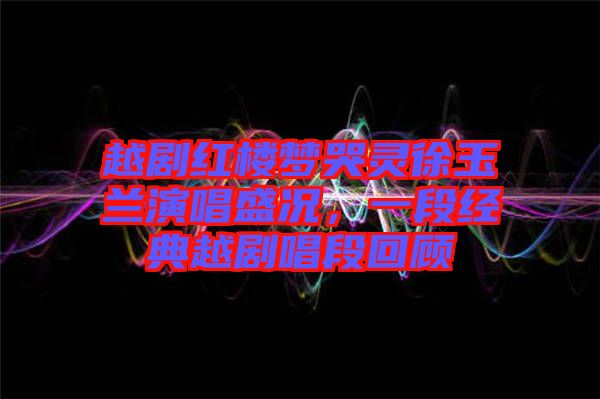 越劇紅樓夢(mèng)哭靈徐玉蘭演唱盛況,一段經(jīng)典越劇唱段回顧