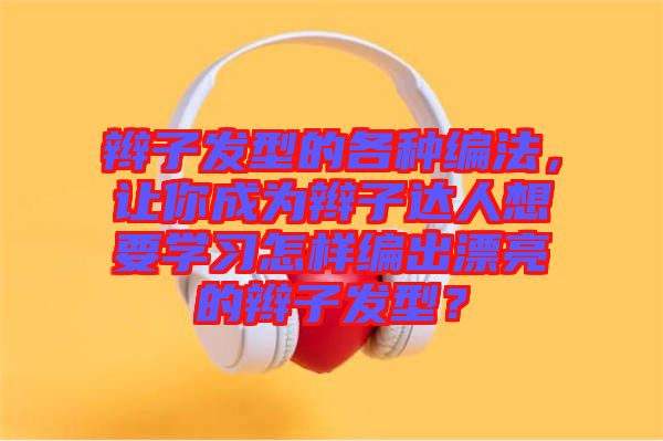 辮子發(fā)型的各種編法,讓你成為辮子達人想要學習怎樣編出漂亮的辮子發(fā)型?
