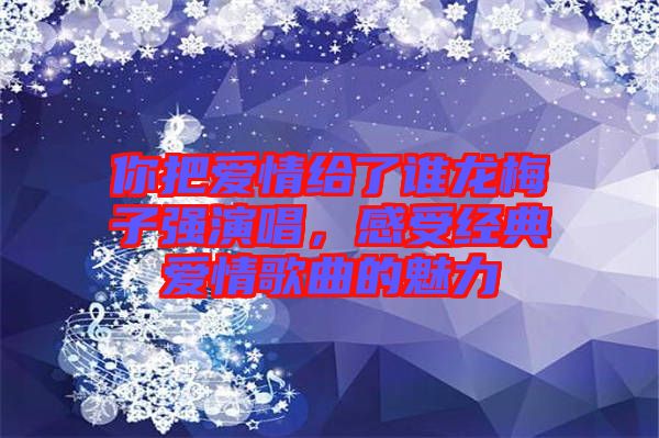 你把愛情給了誰龍梅子強演唱,感受經(jīng)典愛情歌曲的魅力