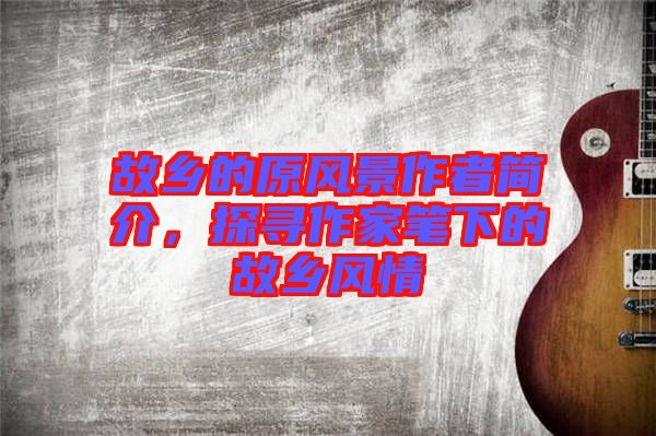 故鄉(xiāng)的原風景作者簡介,探尋作家筆下的故鄉(xiāng)風情